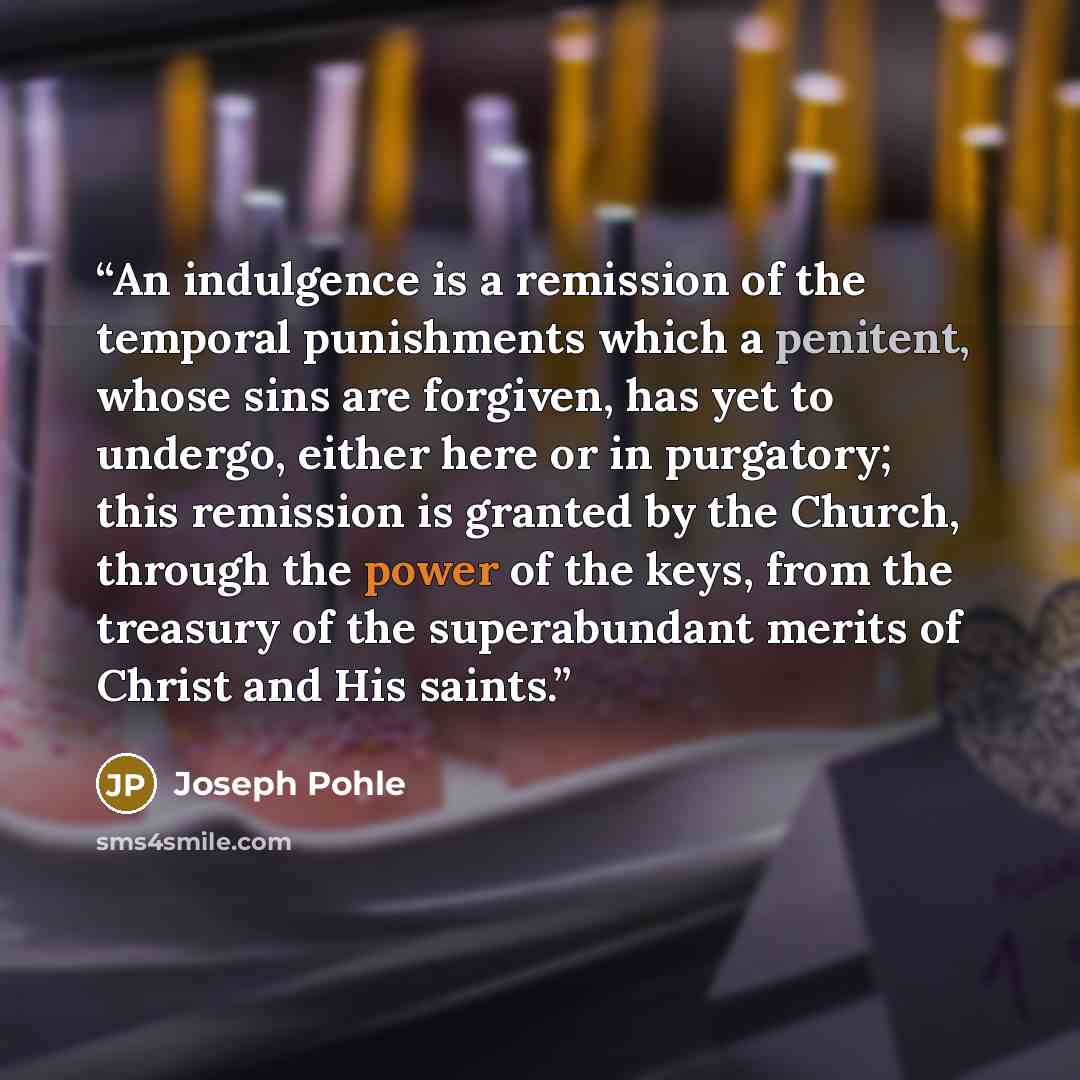 “An indulgence is a remission of the temporal punishments which a penitent, whose sins are forgiven, has yet to undergo, either here or in purgatory; this remission is granted by the Church, through the power of the keys, from the treasury of the superabundant merits of Christ and His saints.” quote by Joseph Pohle