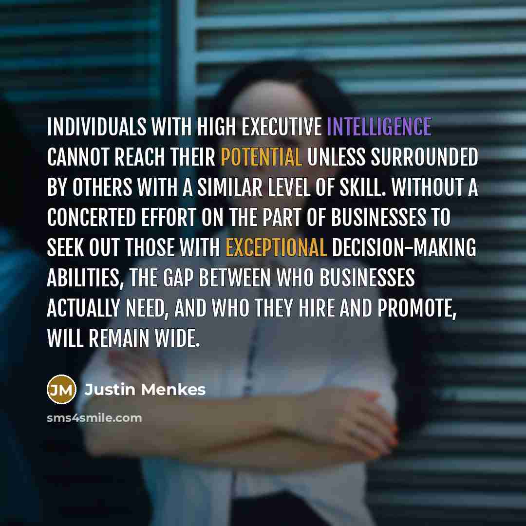 “Individuals with high executive intelligence cannot reach their potential unless surrounded by others with a similar level of skill. Without a concerted effort on the part of businesses to seek out those with exceptional decision-making abilities, the gap between who businesses actually need, and…” quote by Justin Menkes