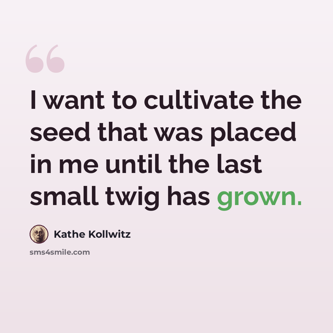 “I want to cultivate the seed that was placed in me until the last small twig has grown.” quote by Kathe Kollwitz