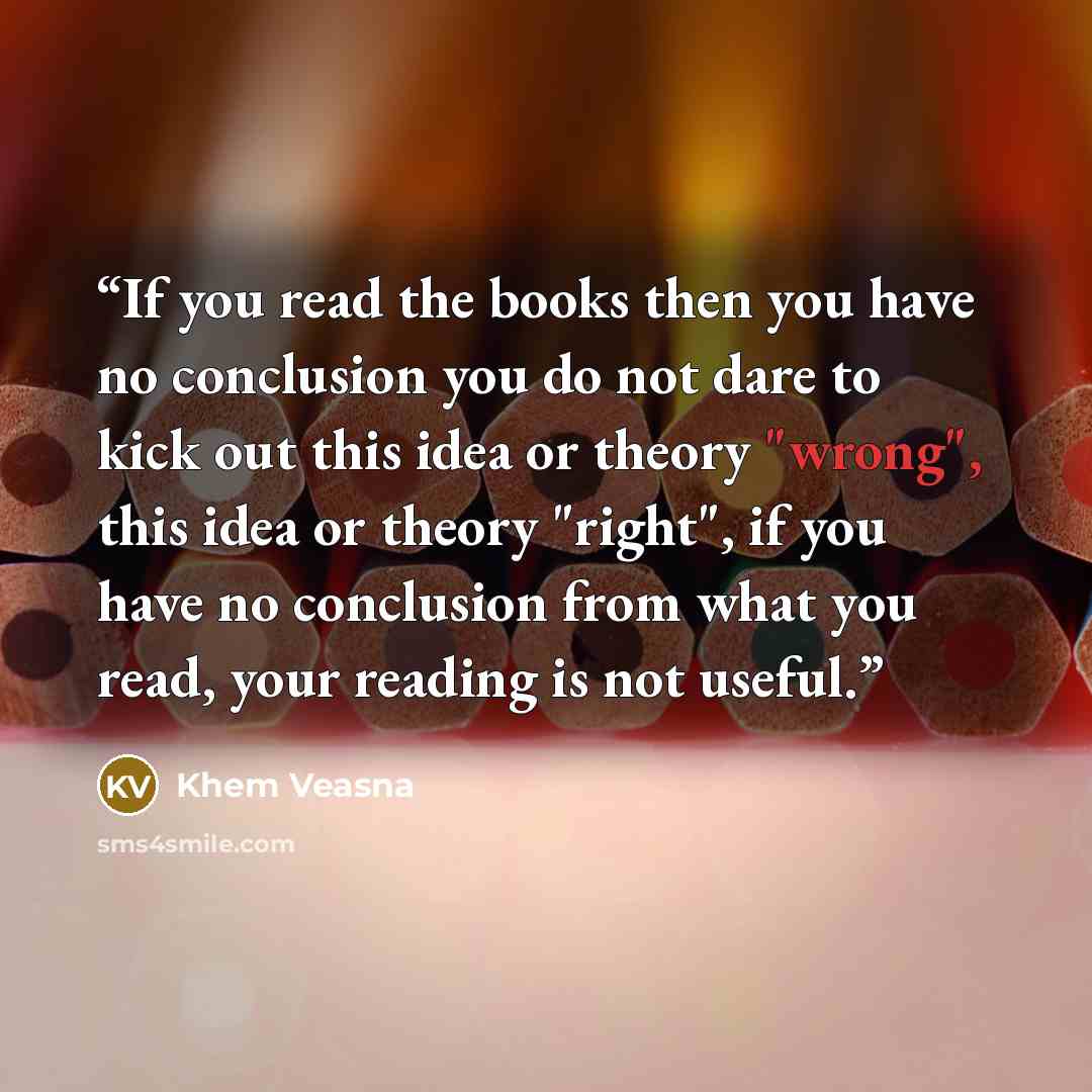 “If you read the books then you have no conclusion you do not dare to kick out this idea or theory "wrong", this idea or theory "right", if you have no conclusion from what you read, your reading is not useful.” quote by Khem Veasna
