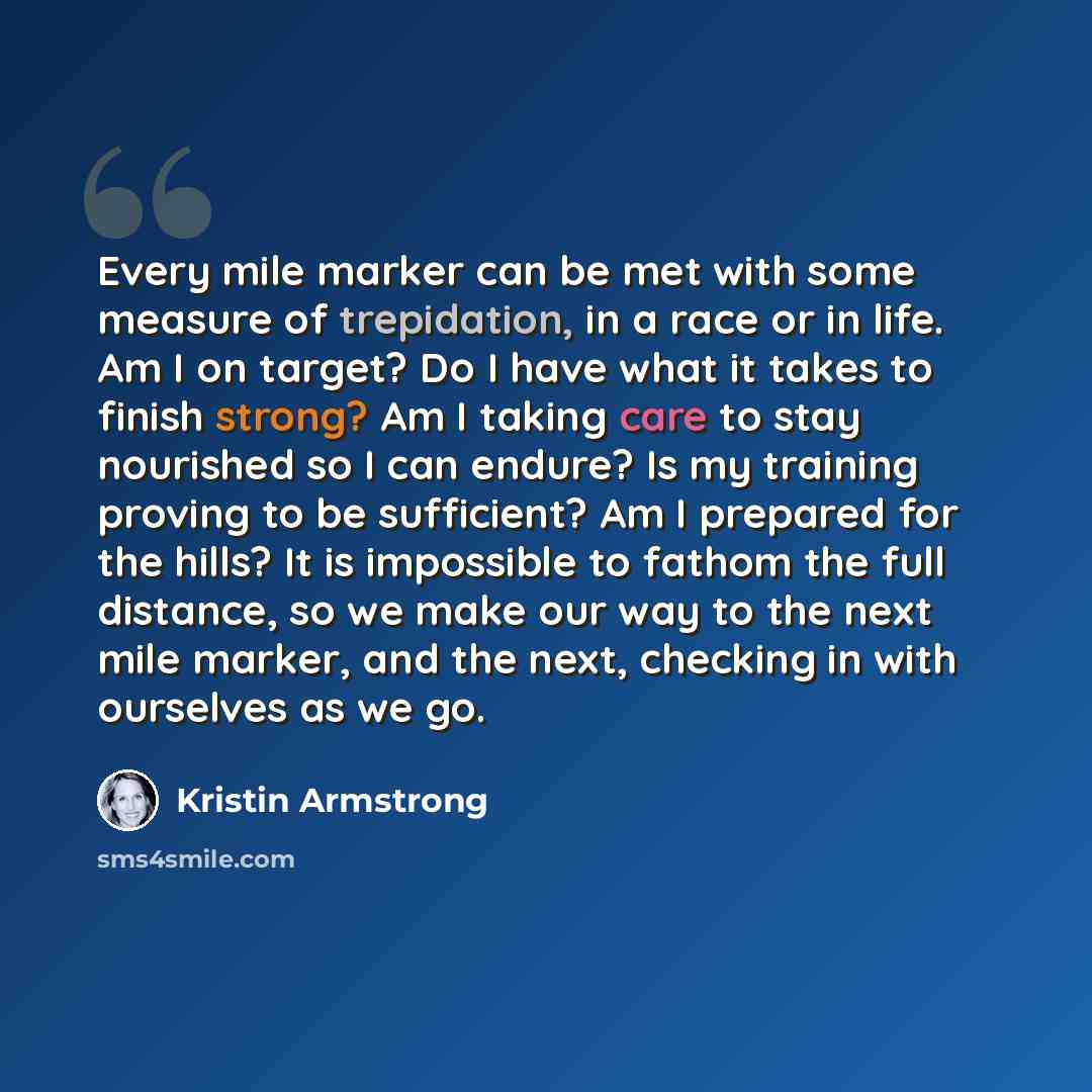 “Every mile marker can be met with some measure of trepidation, in a race or in life. Am I on target? Do I have what it takes to finish strong? Am I taking care to stay nourished so I can endure? Is my training proving to be sufficient? Am I prepared for the hills? It is impossible to fathom the…” quote by Kristin Armstrong