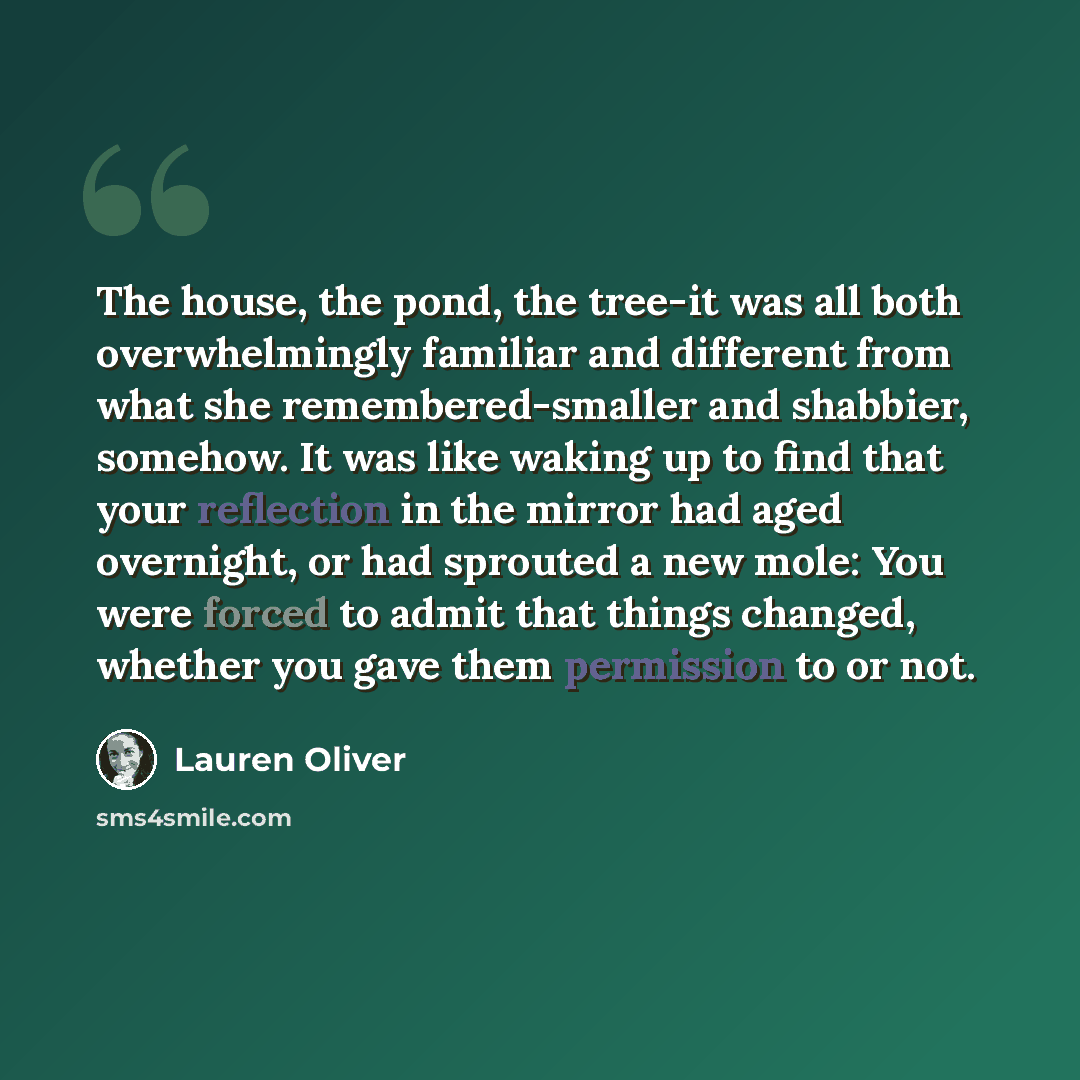“The house, the pond, the tree-it was all both overwhelmingly familiar and different from what she remembered-smaller and shabbier, somehow. It was like waking up to find that your reflection in the mirror had aged overnight, or had sprouted a new mole: You were forced to admit that things changed…” quote by Lauren Oliver