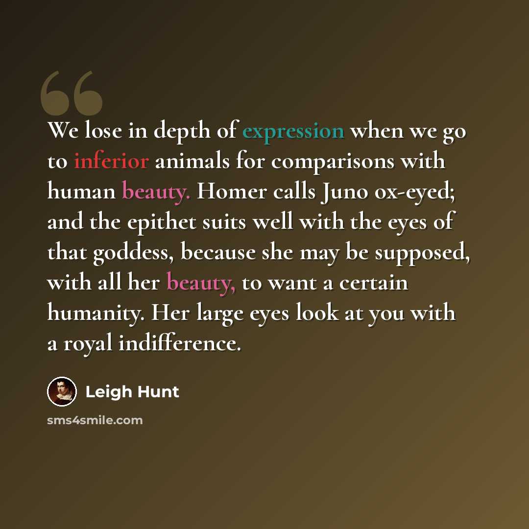 “We lose in depth of expression when we go to inferior animals for comparisons with human beauty. Homer calls Juno ox-eyed; and the epithet suits well with the eyes of that goddess, because she may be supposed, with all her beauty, to want a certain humanity. Her large eyes look at you with a royal…” quote by Leigh Hunt