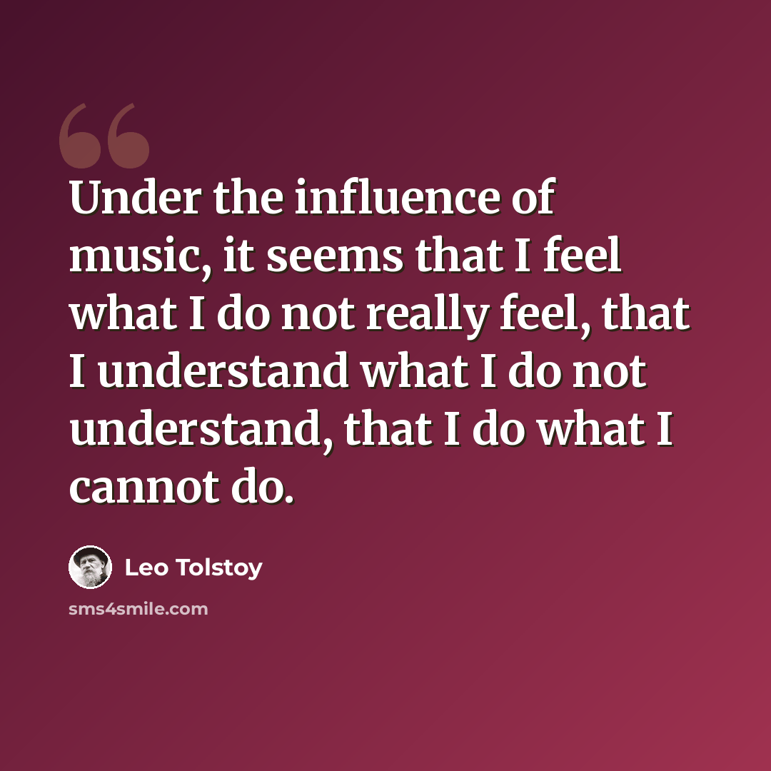 “Under the influence of music, it seems that I feel what I do not really feel, that I understand what I do not understand, that I do what I cannot do.” quote by Leo Tolstoy