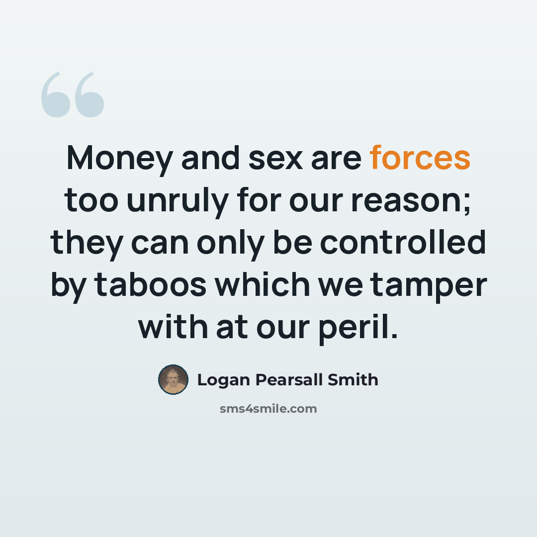 “Money and sex are forces too unruly for our reason; they can only be controlled by taboos which we tamper with at our peril.” quote by Logan Pearsall Smith