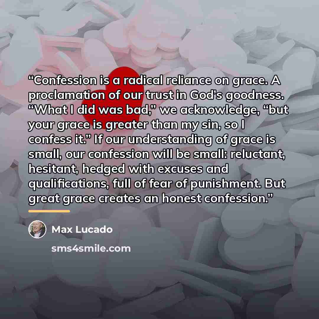 “Confession is a radical reliance on grace. A proclamation of our trust in God’s goodness. “What I did was bad,” we acknowledge, “but your grace is greater than my sin, so I confess it.” If our understanding of grace is small, our confession will be small: reluctant, hesitant, hedged with excuses…” quote by Max Lucado