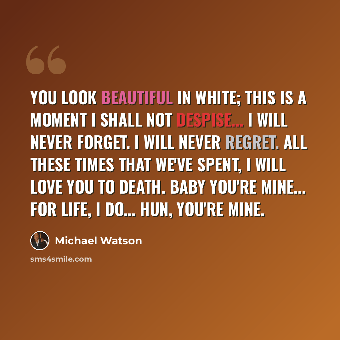 “You look beautiful in white; This is a moment I shall not despise... I will never forget. I will never regret. All these times that we've spent, I will love you to death. Baby you're mine... For life, I do... Hun, you're mine.” quote by Michael Watson