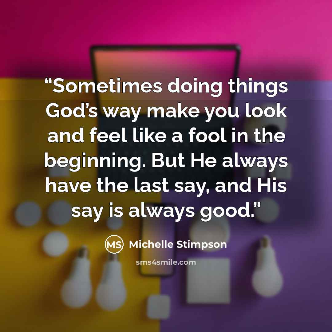 “Sometimes doing things God’s way make you look and feel like a fool in the beginning. But He always have the last say, and His say is always good.” quote by Michelle Stimpson