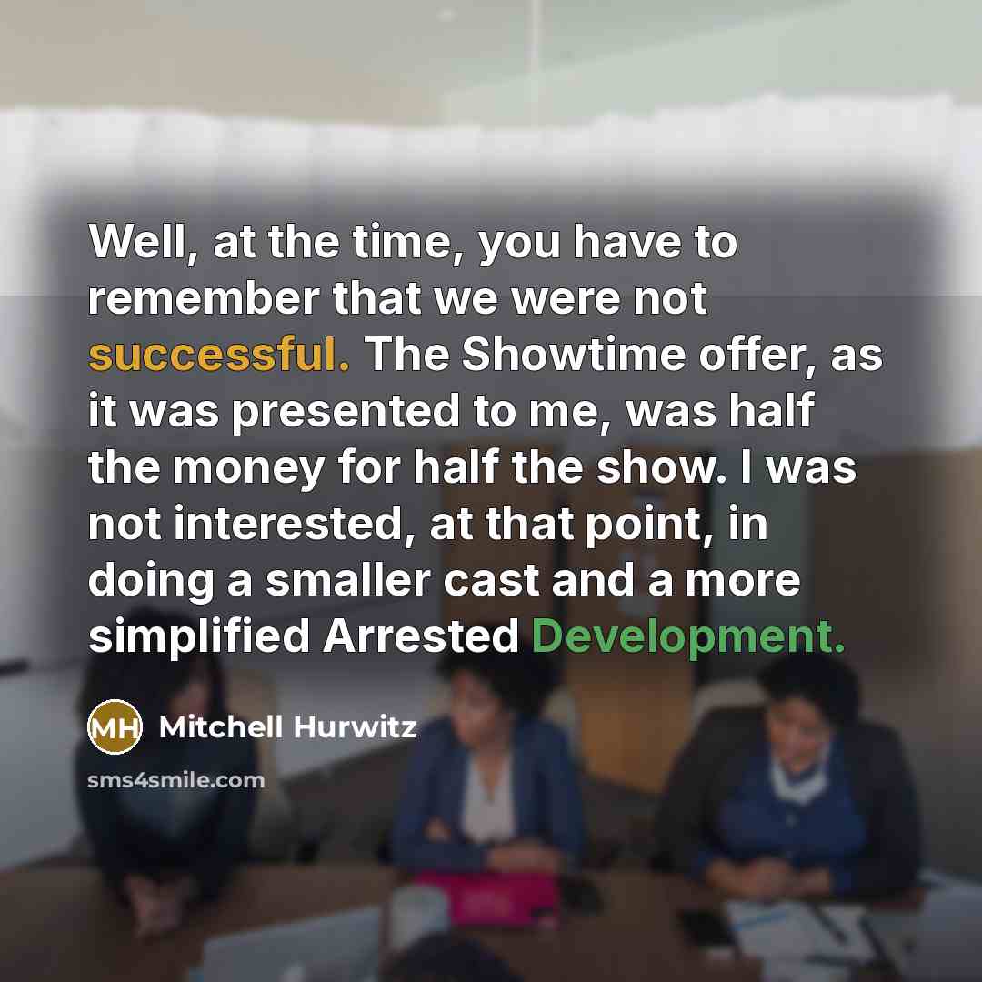 “Well, at the time, you have to remember that we were not successful. The Showtime offer, as it was presented to me, was half the money for half the show. I was not interested, at that point, in doing a smaller cast and a more simplified Arrested Development.” quote by Mitchell Hurwitz