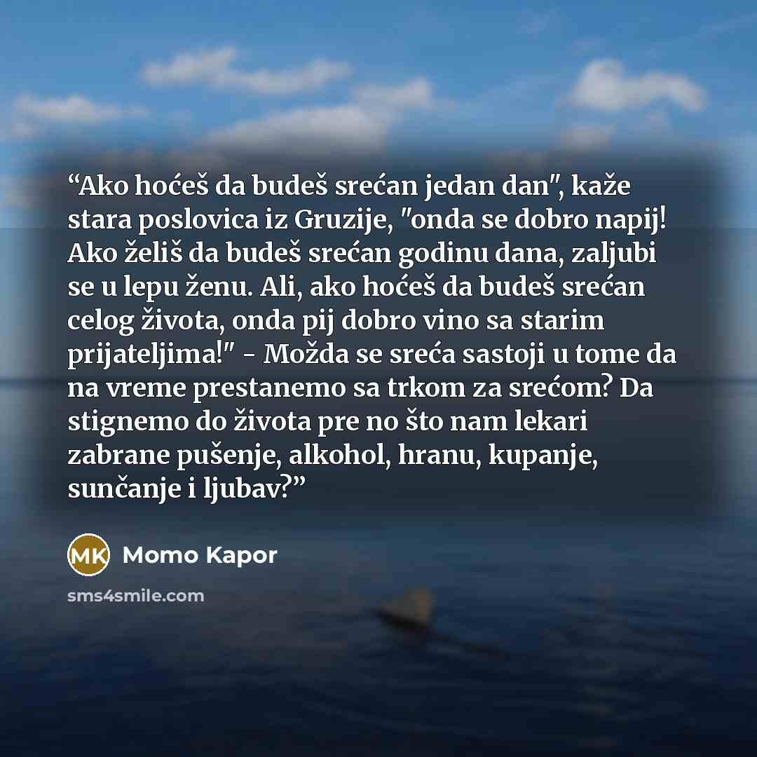 “Ako hoćeš da budeš srećan jedan dan", kaže stara poslovica iz Gruzije, "onda se dobro napij! Ako želiš da budeš srećan godinu dana, zaljubi se u lepu ženu. Ali, ako hoćeš da budeš srećan celog života, onda pij dobro vino sa starim prijateljima!" - Možda se sreća sastoji u tome da na vreme…” quote by Momo Kapor