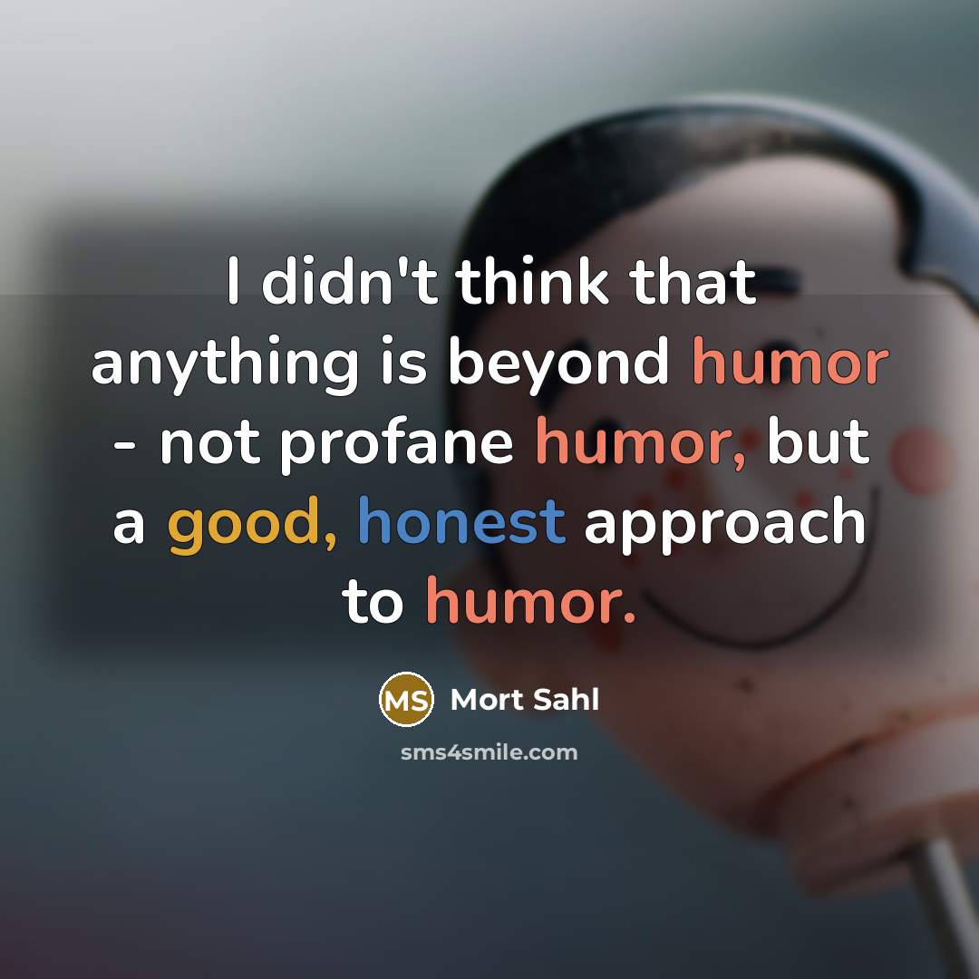 “I didn't think that anything is beyond humor - not profane humor, but a good, honest approach to humor.” quote by Mort Sahl