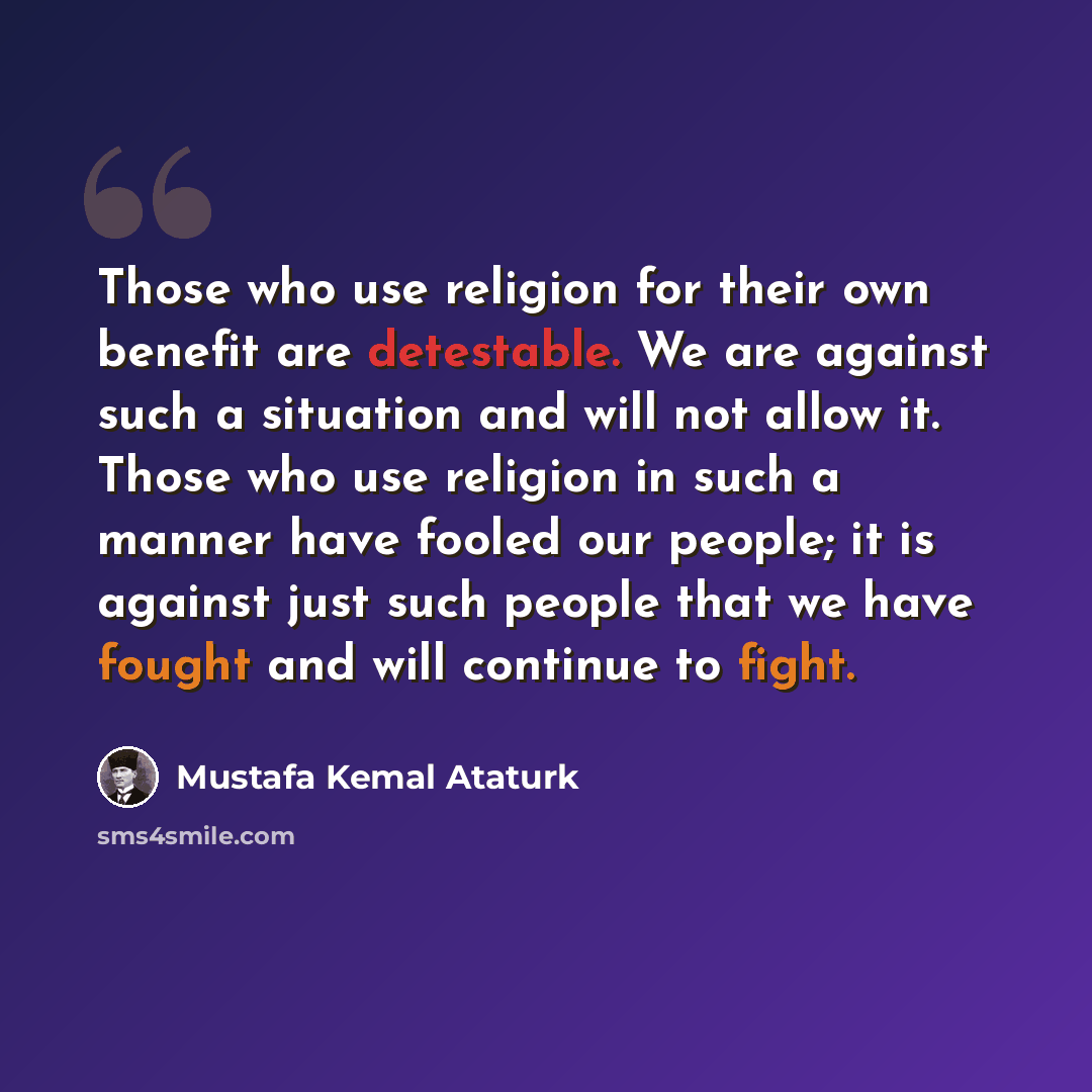 “Those who use religion for their own benefit are detestable. We are against such a situation and will not allow it. Those who use religion in such a manner have fooled our people; it is against just such people that we have fought and will continue to fight.” quote by Mustafa Kemal Atatürk