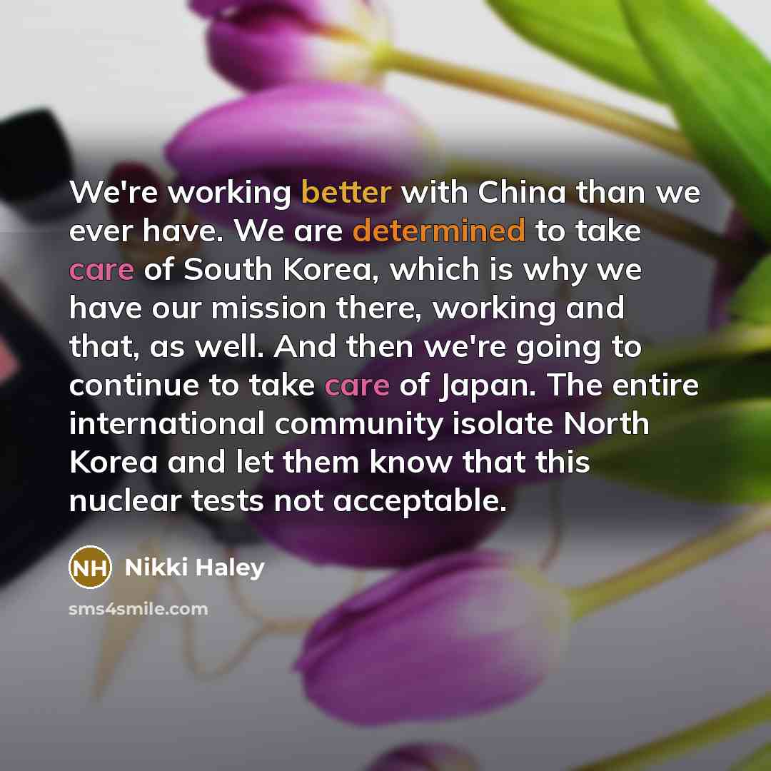 “We're working better with China than we ever have. We are determined to take care of South Korea, which is why we have our mission there, working and that, as well. And then we're going to continue to take care of Japan. The entire international community isolate North Korea and let them know that…” quote by Nikki Haley