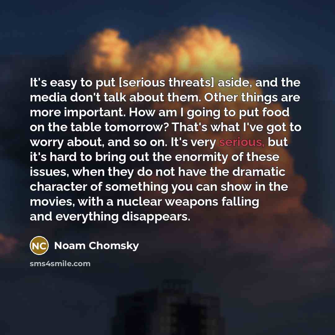 “It's easy to put [serious threats] aside, and the media don't talk about them. Other things are more important. How am I going to put food on the table tomorrow? That's what I've got to worry about, and so on. It's very serious, but it's hard to bring out the enormity of these issues, when they do…” quote by Noam Chomsky