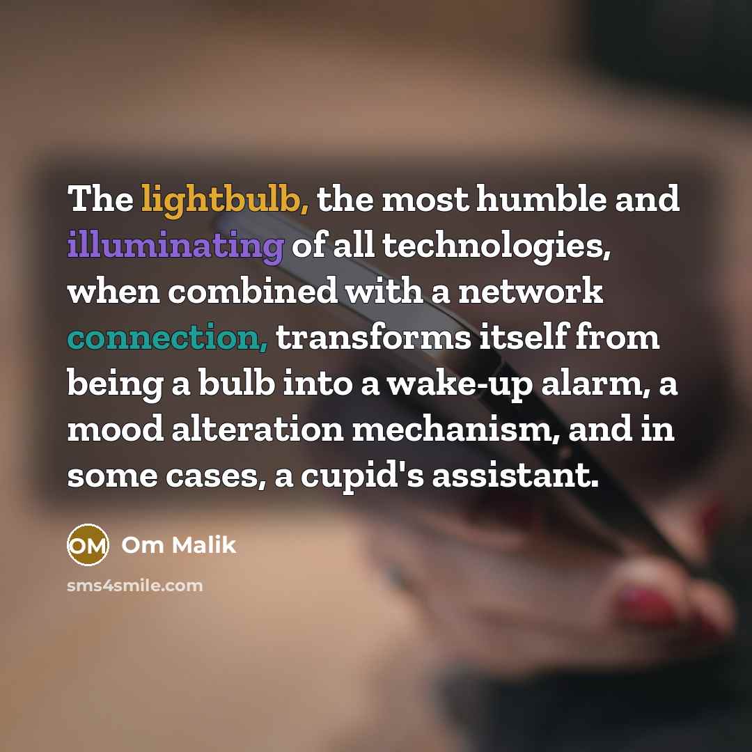 “The lightbulb, the most humble and illuminating of all technologies, when combined with a network connection, transforms itself from being a bulb into a wake-up alarm, a mood alteration mechanism, and in some cases, a cupid's assistant.” quote by Om Malik