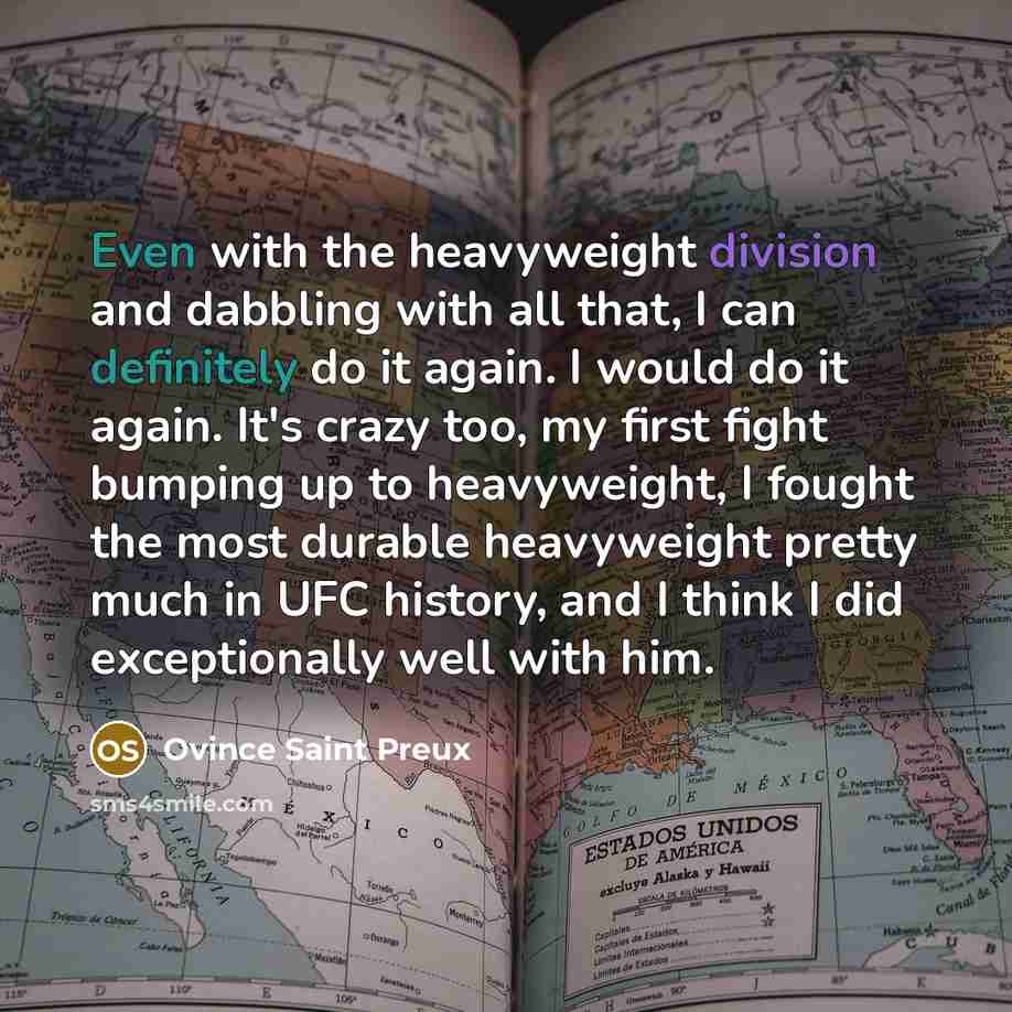 “Even with the heavyweight division and dabbling with all that, I can definitely do it again. I would do it again. It's crazy too, my first fight bumping up to heavyweight, I fought the most durable heavyweight pretty much in UFC history, and I think I did exceptionally well with him.” quote by Ovince Saint Preux