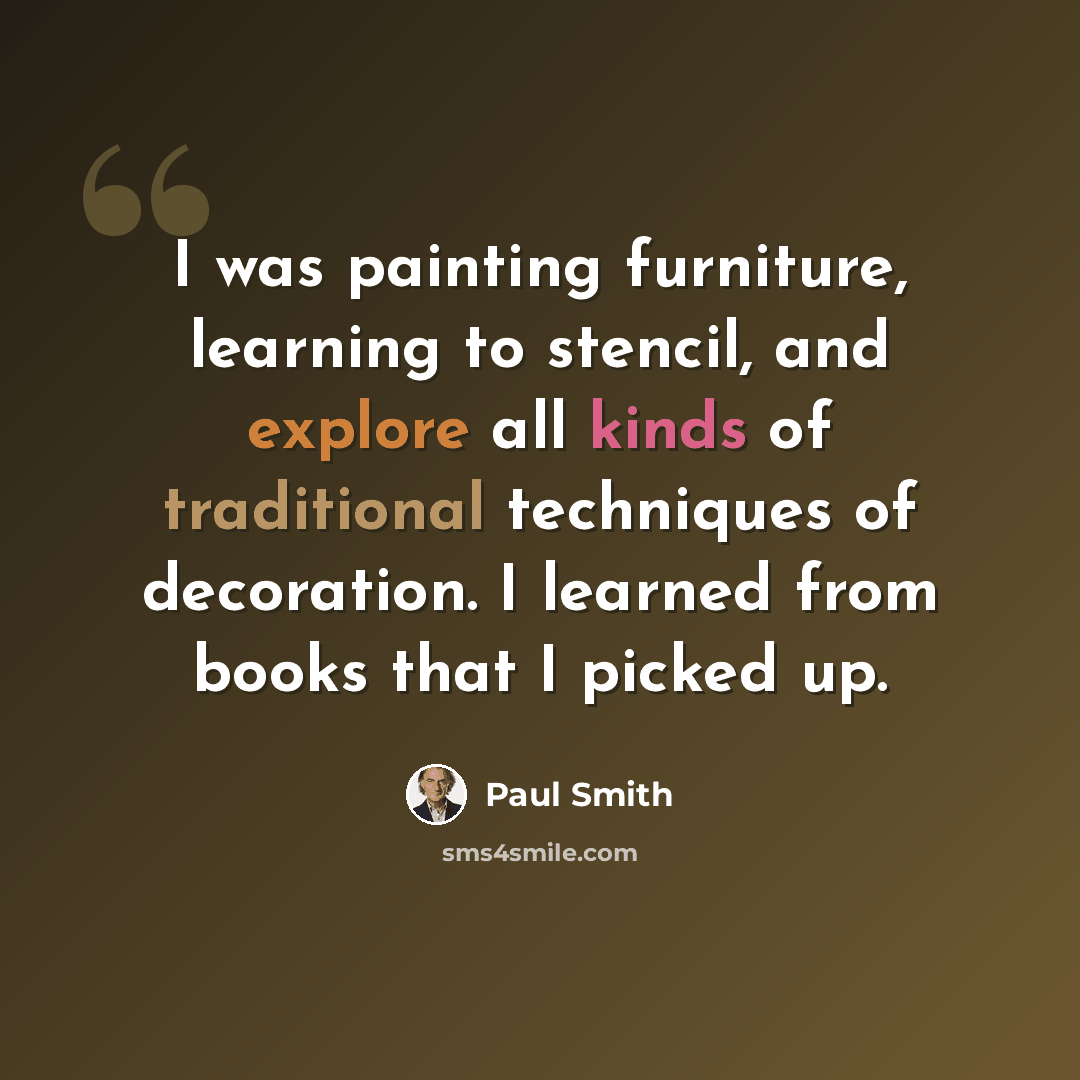 “I was painting furniture, learning to stencil, and explore all kinds of traditional techniques of decoration. I learned from books that I picked up.” quote by Paul Smith