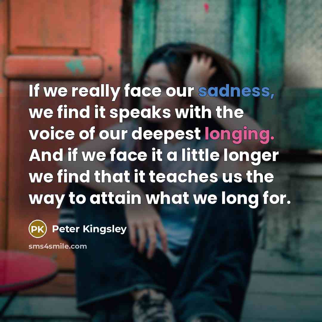 “If we really face our sadness, we find it speaks with the voice of our deepest longing. And if we face it a little longer we find that it teaches us the way to attain what we long for.” quote by Peter Kingsley