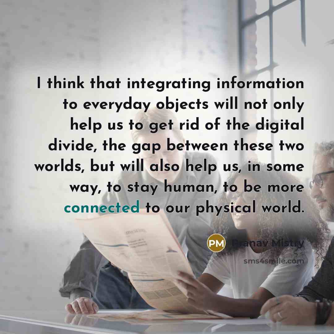 “I think that integrating information to everyday objects will not only help us to get rid of the digital divide, the gap between these two worlds, but will also help us, in some way, to stay human, to be more connected to our physical world.” quote by Pranav Mistry