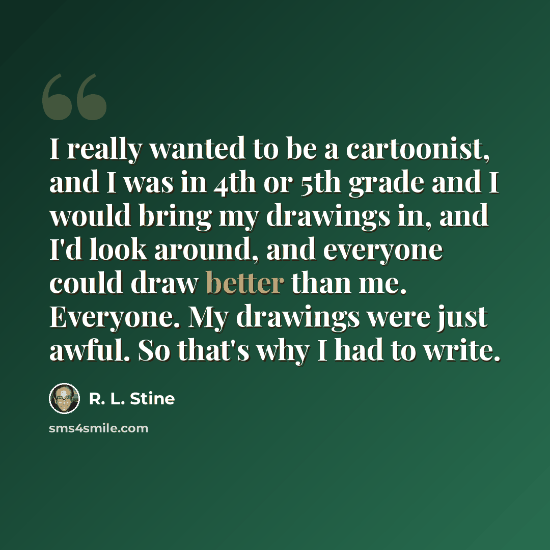 “I really wanted to be a cartoonist, and I was in 4th or 5th grade and I would bring my drawings in, and I'd look around, and everyone could draw better than me. Everyone. My drawings were just awful. So that's why I had to write.” quote by R. L. Stine