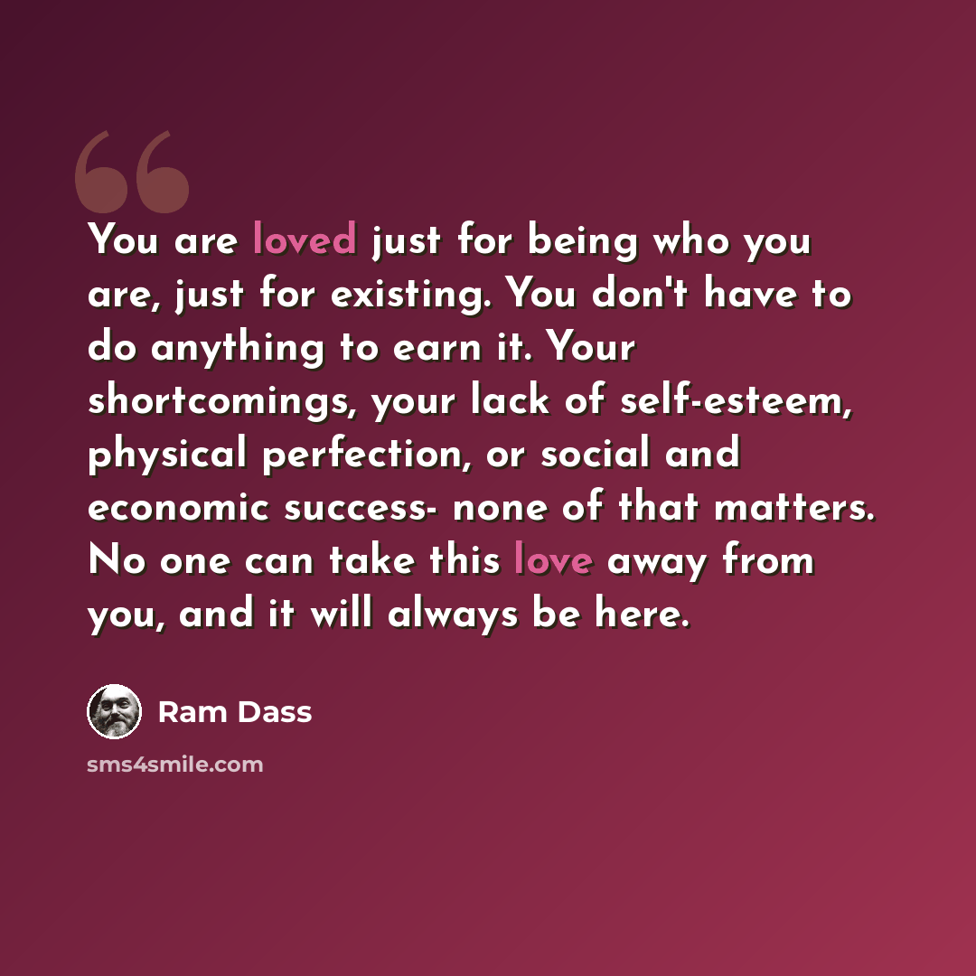 “You are loved just for being who you are, just for existing. You don't have to do anything to earn it. Your shortcomings, your lack of self-esteem, physical perfection, or social and economic success- none of that matters. No one can take this love away from you, and it will always be here.” quote by Ram Dass