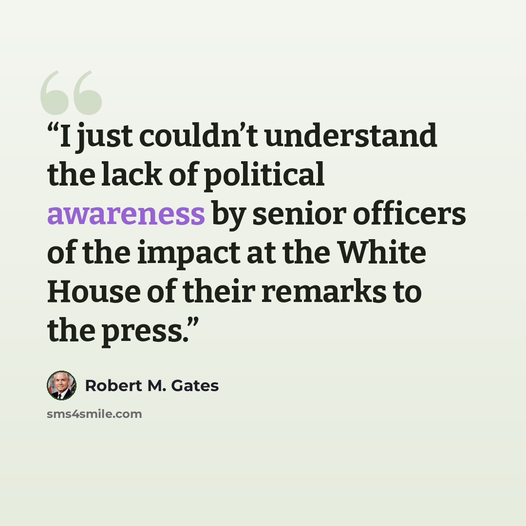 “I just couldn’t understand the lack of political awareness by senior officers of the impact at the White House of their remarks to the press.” quote by Robert M. Gates