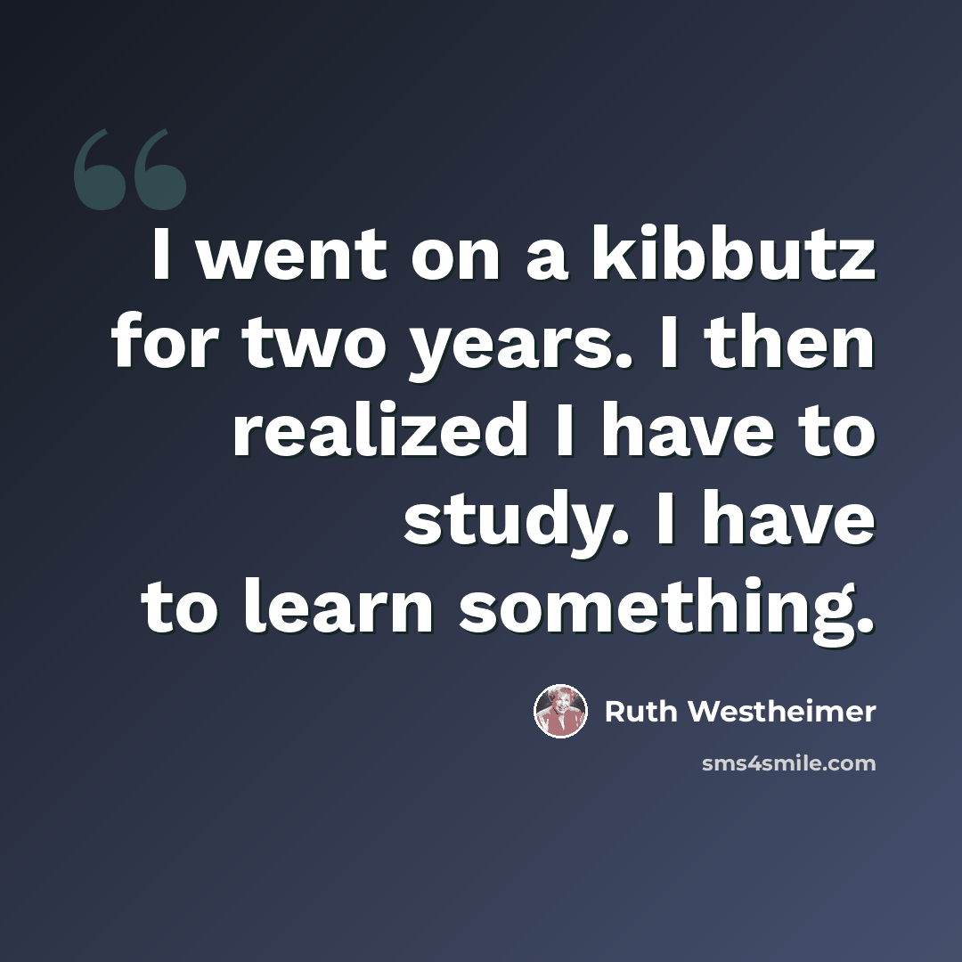 “I went on a kibbutz for two years. I then realized I have to study. I have to learn something.” quote by Ruth Westheimer