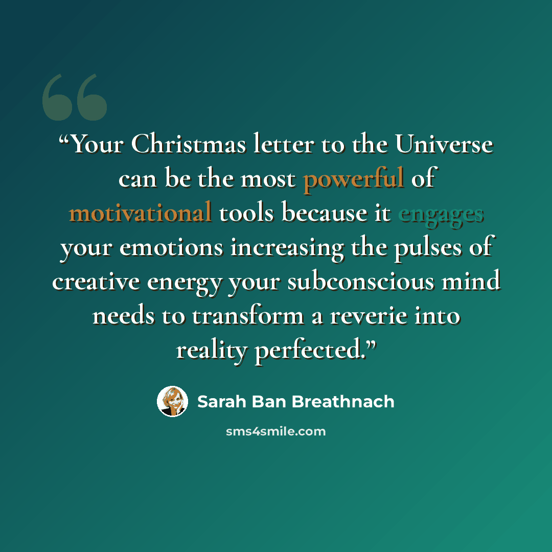 “Your Christmas letter to the Universe can be the most powerful of motivational tools because it engages your emotions increasing the pulses of creative energy your subconscious mind needs to transform a reverie into reality perfected.” quote by Sarah Ban Breathnach