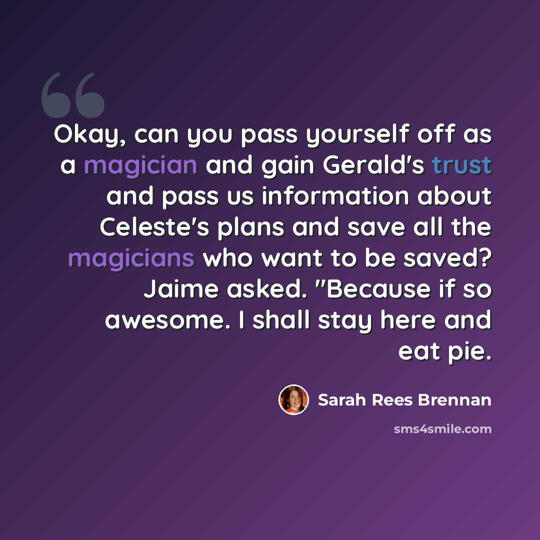 “Okay, can you pass yourself off as a magician and gain Gerald's trust and pass us information about Celeste's plans and save all the magicians who want to be saved? Jaime asked. "Because if so awesome. I shall stay here and eat pie.” quote by Sarah Rees Brennan