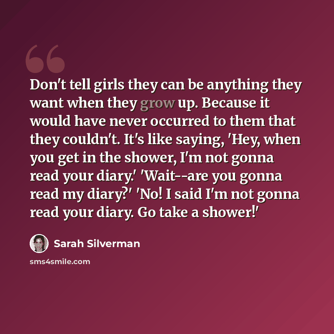 “Don't tell girls they can be anything they want when they grow up. Because it would have never occurred to them that they couldn't. It's like saying, 'Hey, when you get in the shower, I'm not gonna read your diary.' 'Wait--are you gonna read my diary?' 'No! I said I'm not gonna read your diary. Go…” quote by Sarah Silverman