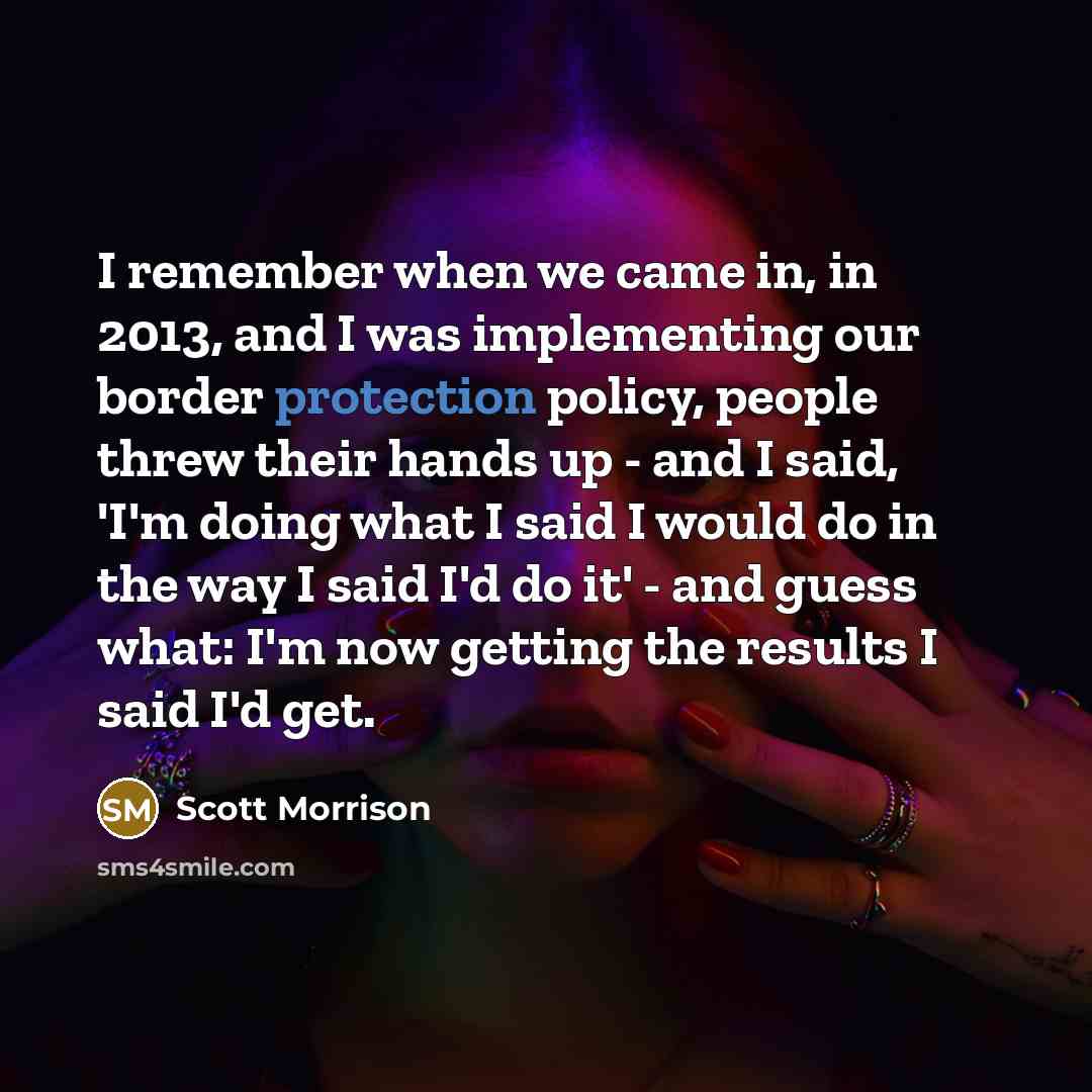 “I remember when we came in, in 2013, and I was implementing our border protection policy, people threw their hands up - and I said, 'I'm doing what I said I would do in the way I said I'd do it' - and guess what: I'm now getting the results I said I'd get.” quote by Scott Morrison