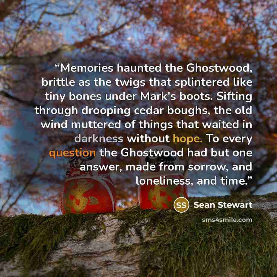 “Memories haunted the Ghostwood, brittle as the twigs that splintered like tiny bones under Mark's boots. Sifting through drooping cedar boughs, the old wind muttered of things that waited in darkness without hope. To every question the Ghostwood had but one answer, made from sorrow, and…” quote by Sean Stewart
