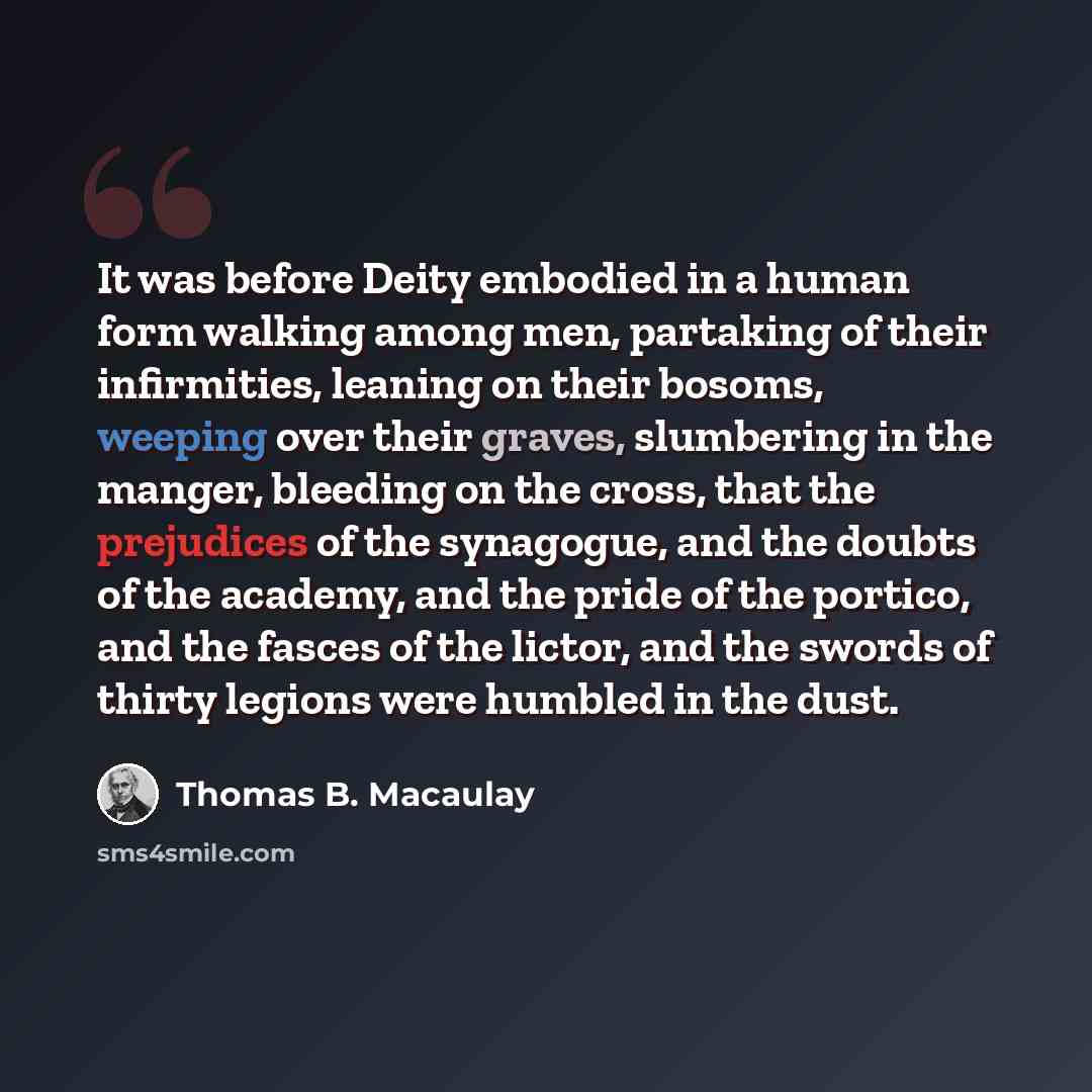 “It was before Deity embodied in a human form walking among men, partaking of their infirmities, leaning on their bosoms, weeping over their graves, slumbering in the manger, bleeding on the cross, that the prejudices of the synagogue, and the doubts of the academy, and the pride of the portico…” quote by Thomas B. Macaulay