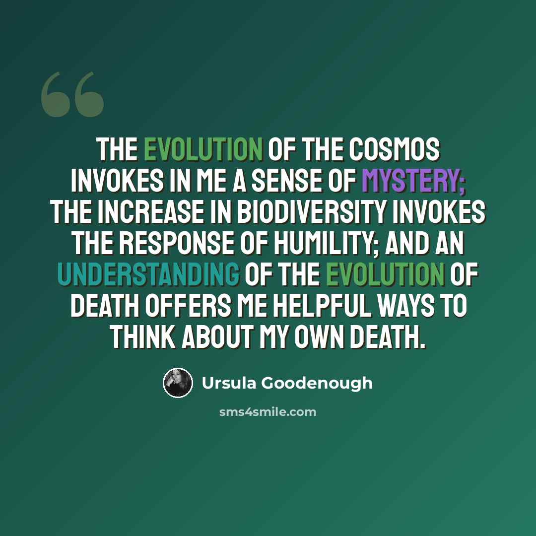 “The evolution of the cosmos invokes in me a sense of mystery; the increase in biodiversity invokes the response of humility; and an understanding of the evolution of death offers me helpful ways to think about my own death.” quote by Ursula Goodenough