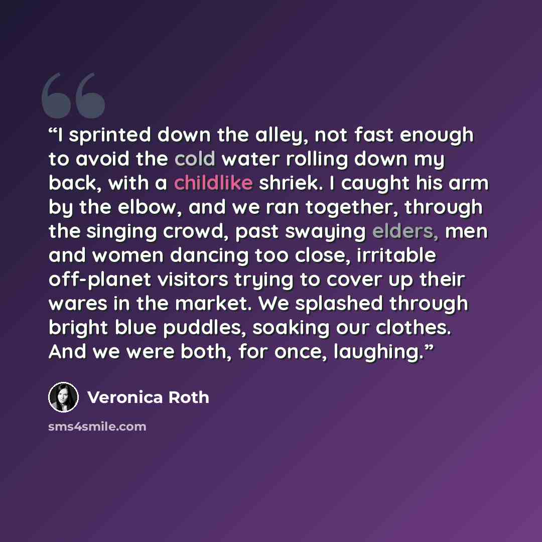 “I sprinted down the alley, not fast enough to avoid the cold water rolling down my back, with a childlike shriek. I caught his arm by the elbow, and we ran together, through the singing crowd, past swaying elders, men and women dancing too close, irritable off-planet visitors trying to cover up…” quote by Veronica Roth