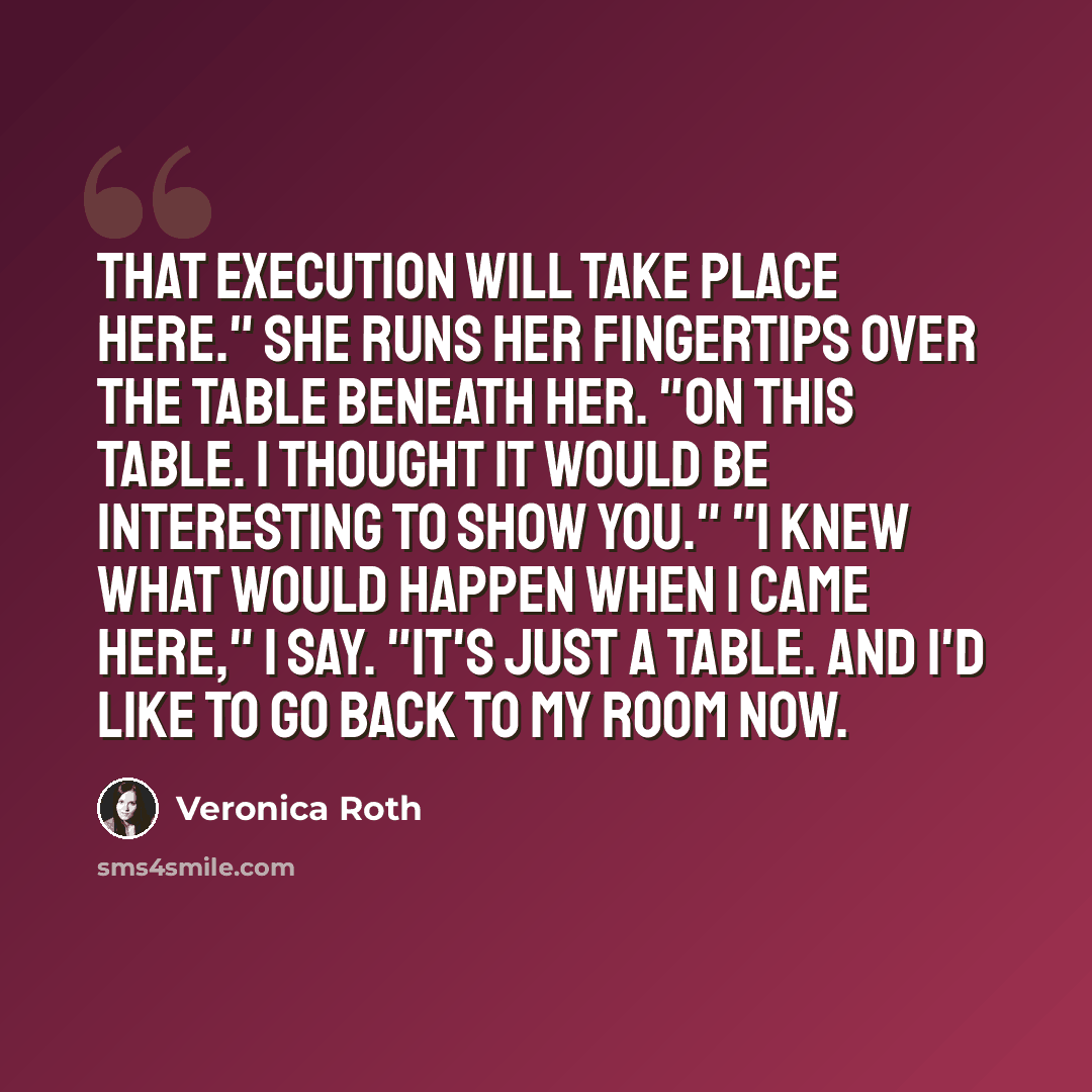 “That execution will take place here." She runs her fingertips over the table beneath her. "On this table. I thought it would be interesting to show you." "I knew what would happen when I came here," I say. "It's just a table. And I'd like to go back to my room now.” quote by Veronica Roth