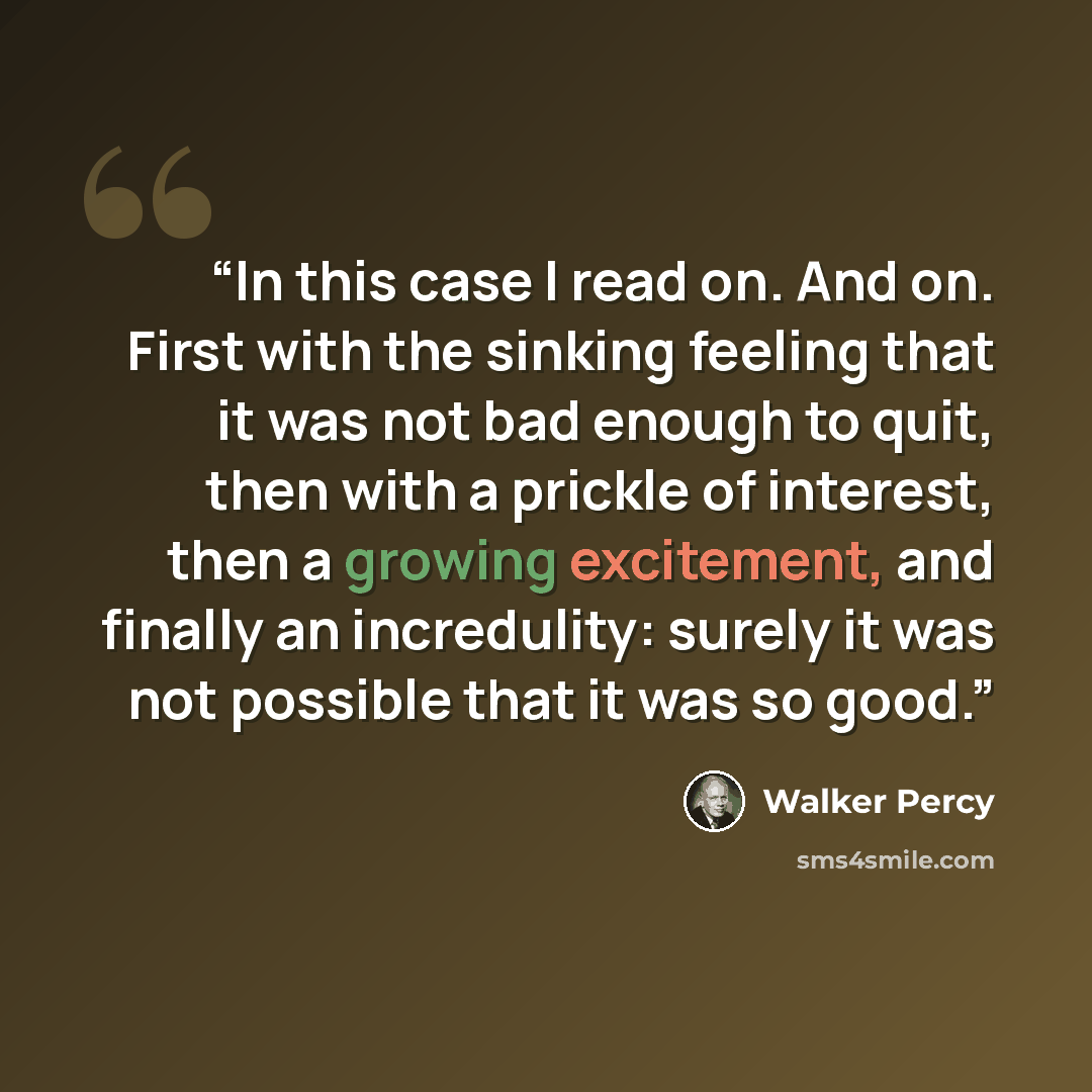 “In this case I read on. And on. First with the sinking feeling that it was not bad enough to quit, then with a prickle of interest, then a growing excitement, and finally an incredulity: surely it was not possible that it was so good.” quote by Walker Percy