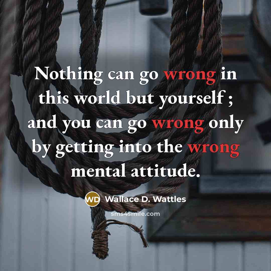“Nothing can go wrong in this world but yourself ; and you can go wrong only by getting into the wrong mental attitude.” quote by Wallace D. Wattles