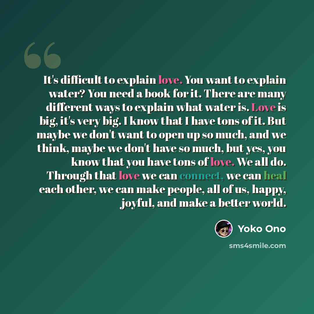 “It's difficult to explain love. You want to explain water? You need a book for it. There are many different ways to explain what water is. Love is big, it's very big. I know that I have tons of it. But maybe we don't want to open up so much, and we think, maybe we don't have so much, but yes, you…” quote by Yoko Ono