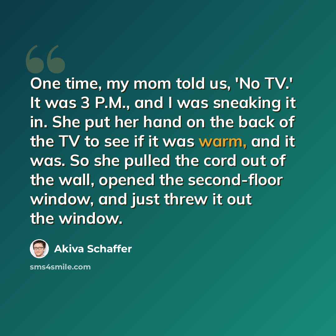 “One time, my mom told us, 'No TV.' It was 3 P.M., and I was sneaking it in. She put her hand on the back of the TV to see if it was warm, and it was. So she pulled the cord out of the wall, opened the second-floor window, and just threw it out the window.” quote by Akiva Schaffer