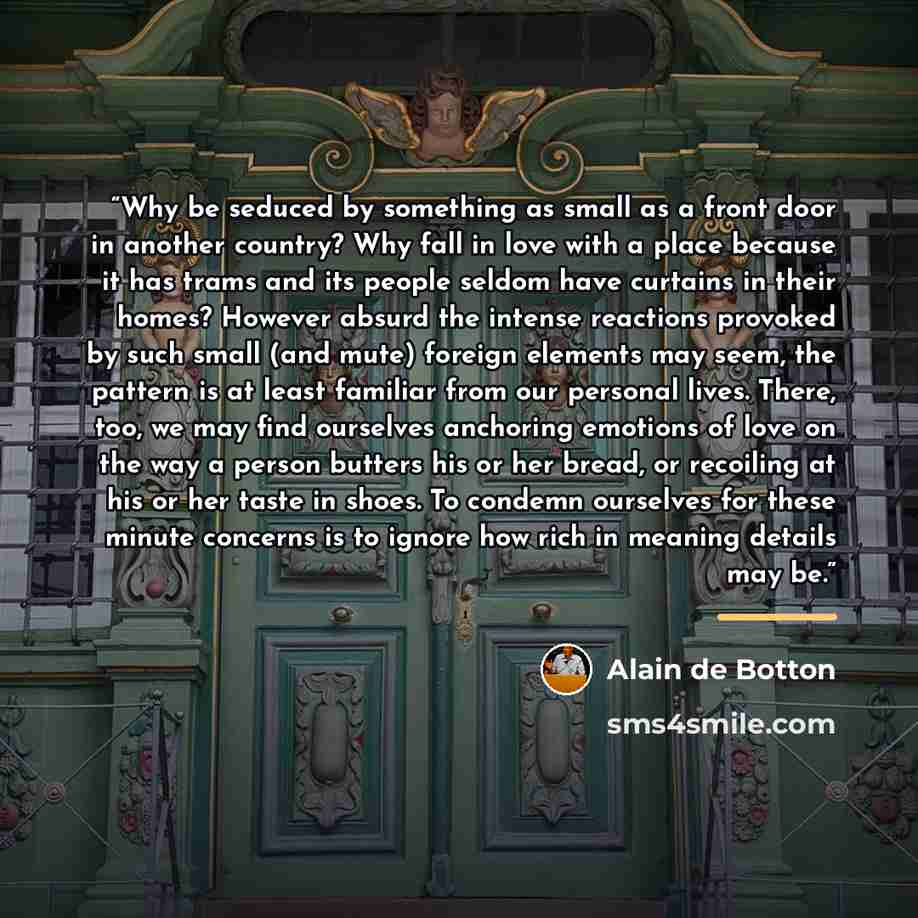 “Why be seduced by something as small as a front door in another country? Why fall in love with a place because it has trams and its people seldom have curtains in their homes? However absurd the intense reactions provoked by such small (and mute) foreign elements may seem, the pattern is at least…” quote by Alain de Botton