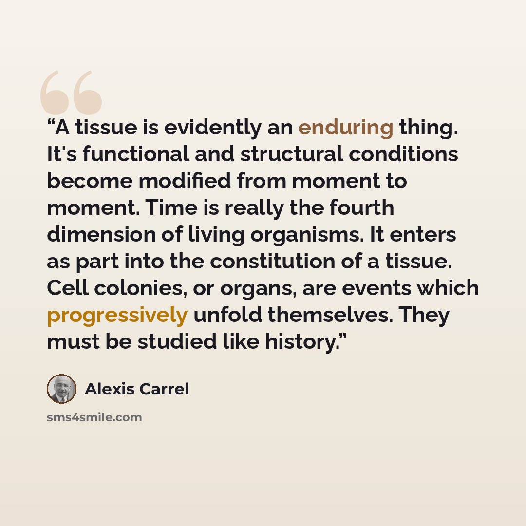 “A tissue is evidently an enduring thing. It's functional and structural conditions become modified from moment to moment. Time is really the fourth dimension of living organisms. It enters as part into the constitution of a tissue. Cell colonies, or organs, are events which progressively unfold…” quote by Alexis Carrel