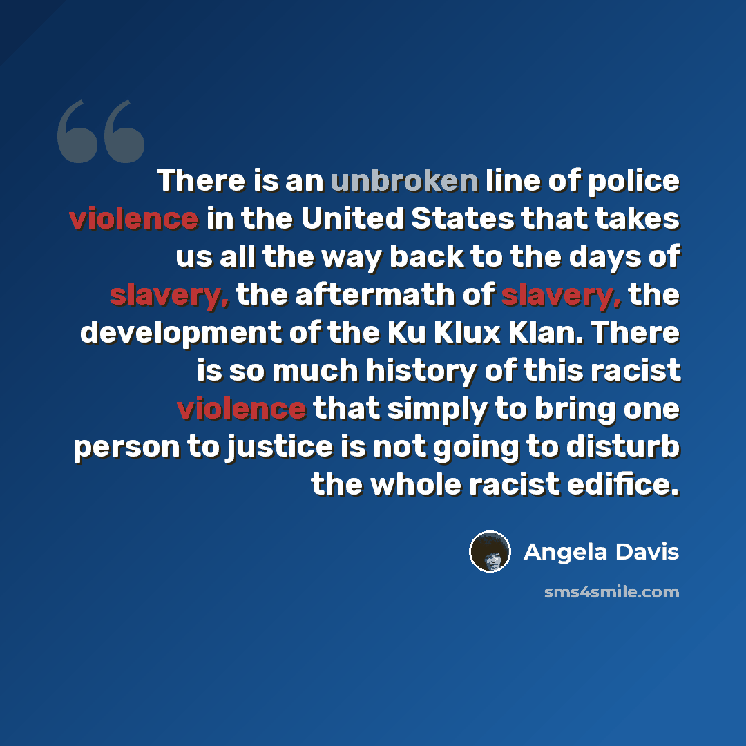 “There is an unbroken line of police violence in the United States that takes us all the way back to the days of slavery, the aftermath of slavery, the development of the Ku Klux Klan. There is so much history of this racist violence that simply to bring one person to justice is not going to…” quote by Angela Davis