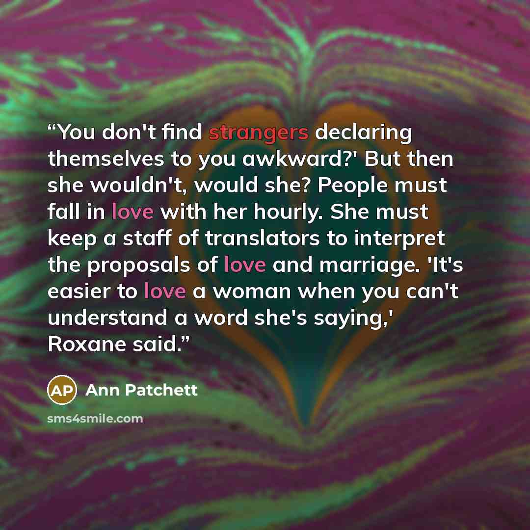 “You don't find strangers declaring themselves to you awkward?' But then she wouldn't, would she? People must fall in love with her hourly. She must keep a staff of translators to interpret the proposals of love and marriage. 'It's easier to love a woman when you can't understand a word she's…” quote by Ann Patchett
