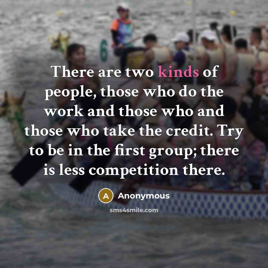 “There are two kinds of people, those who do the work and those who and those who take the credit. Try to be in the first group; there is less competition there.” quote by Anonymous