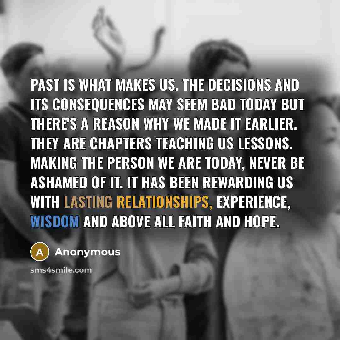 “Past is what makes us. the decisions and its consequences may seem bad today but there's a reason why we made it earlier. they are chapters teaching us lessons. making the person we are today, never be ashamed of it. it has been rewarding us with lasting relationships, experience, wisdom and above…” quote by Anonymous