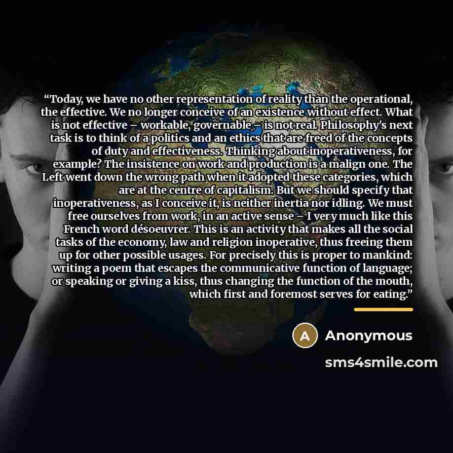 “Today, we have no other representation of reality than the operational, the effective. We no longer conceive of an existence without effect. What is not effective – workable, governable – is not real. Philosophy's next task is to think of a politics and an ethics that are freed of the concepts of…” quote by Anonymous