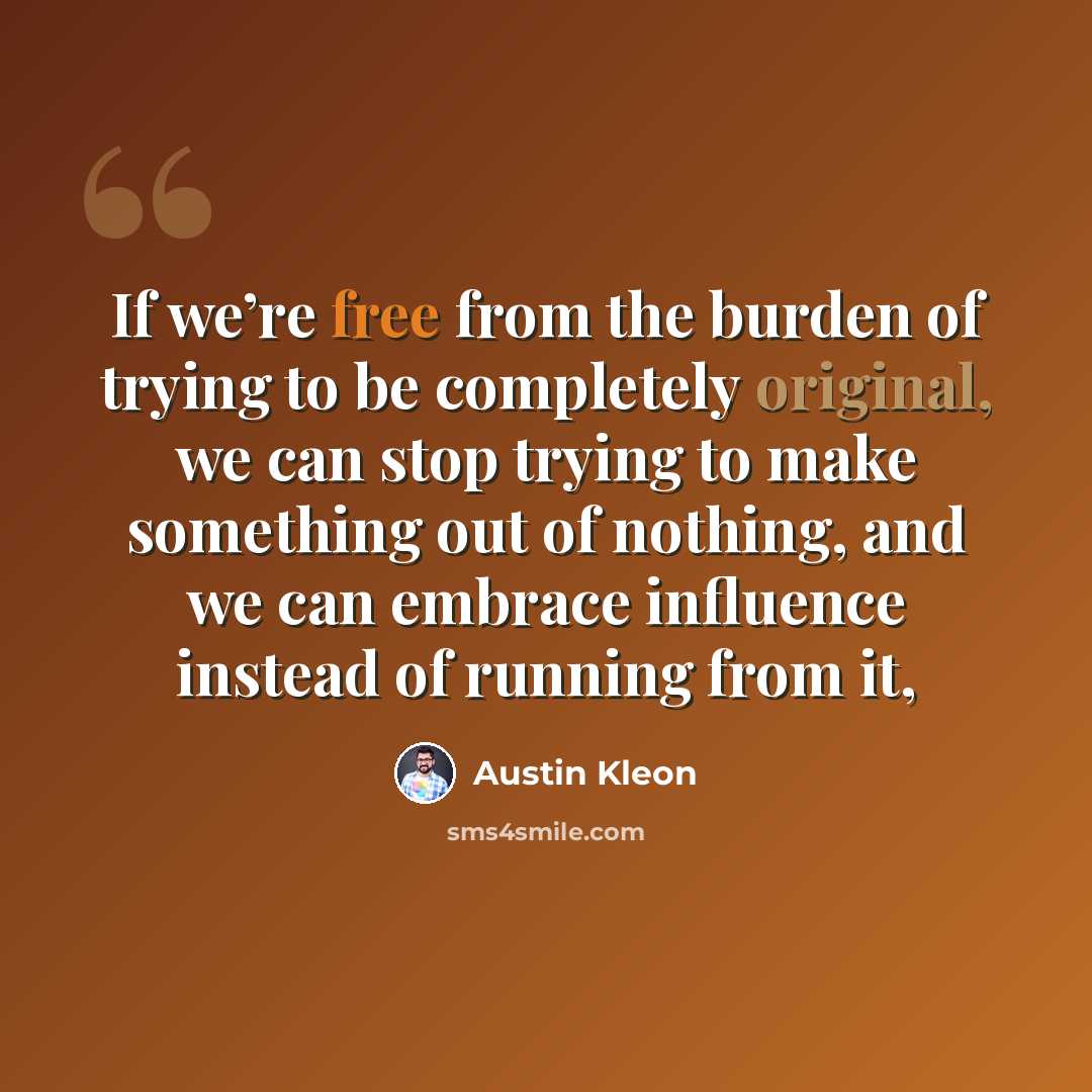“If we’re free from the burden of trying to be completely original, we can stop trying to make something out of nothing, and we can embrace influence instead of running from it,” quote by Austin Kleon