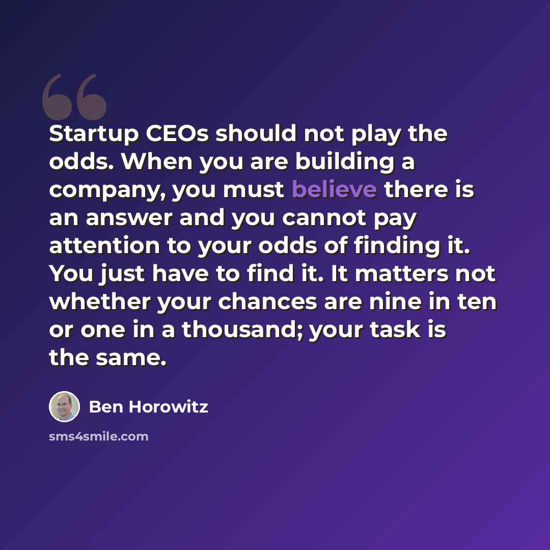 “Startup CEOs should not play the odds. When you are building a company, you must believe there is an answer and you cannot pay attention to your odds of finding it. You just have to find it. It matters not whether your chances are nine in ten or one in a thousand; your task is the same.” quote by Ben Horowitz