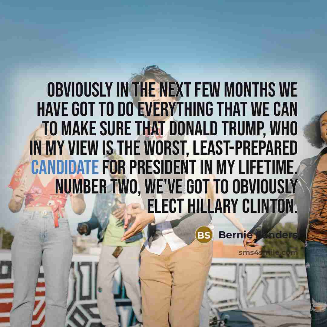 “Obviously in the next few months we have got to do everything that we can to make sure that Donald Trump, who in my view is the worst, least-prepared candidate for president in my lifetime. Number two, we've got to obviously elect Hillary Clinton.” quote by Bernie Sanders